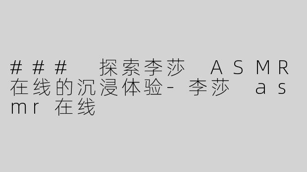 ### 探索李莎 ASMR在线的沉浸体验-李莎 asmr在线