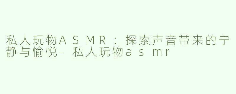 私人玩物ASMR：探索声音带来的宁静与愉悦-私人玩物asmr