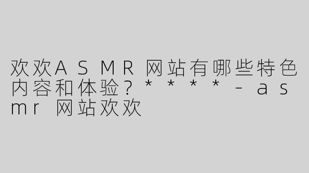 欢欢ASMR网站有哪些特色内容和体验？****