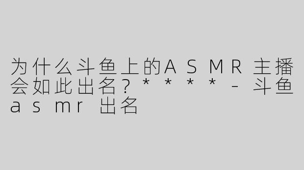 为什么斗鱼上的ASMR主播会如此出名？****