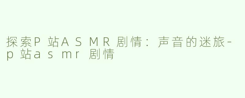 探索P站ASMR剧情：声音的迷旅-p站asmr剧情