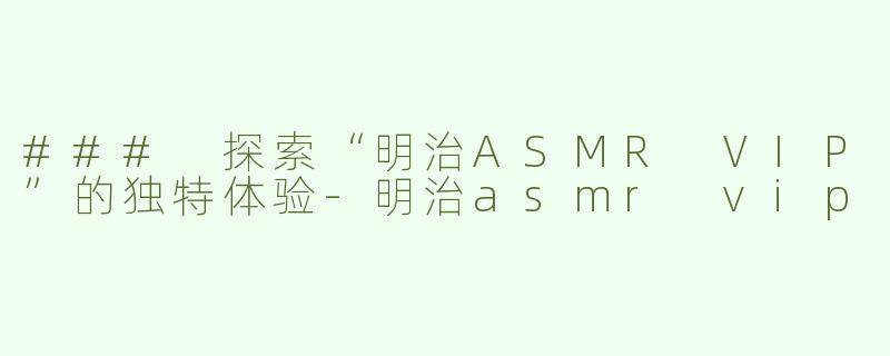 ### 探索“明治ASMR VIP”的独特体验-明治asmr vip