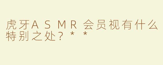 虎牙ASMR会员视有什么特别之处？**
