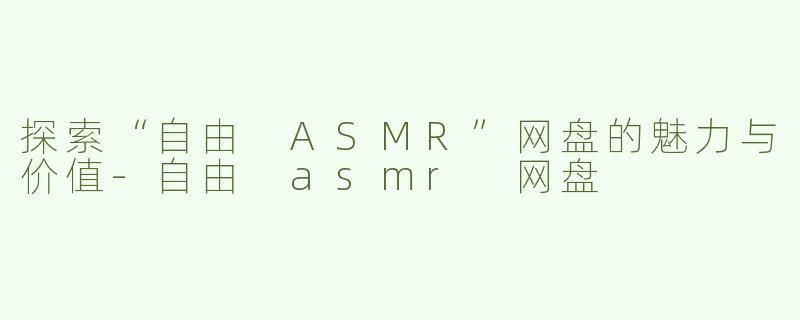 探索“自由 ASMR”网盘的魅力与价值-自由 asmr 网盘