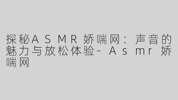 探秘ASMR娇喘网：声音的魅力与放松体验-Asmr娇喘网