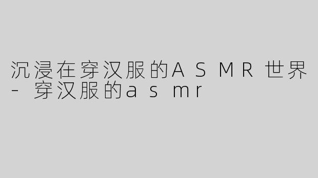 沉浸在穿汉服的ASMR世界-穿汉服的asmr