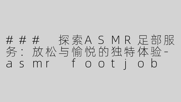 ### 探索ASMR足部服务：放松与愉悦的独特体验-asmr footjob
