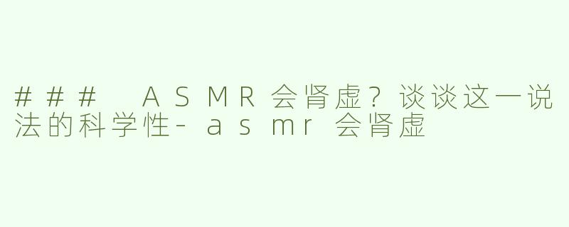 ### ASMR会肾虚？谈谈这一说法的科学性-asmr会肾虚