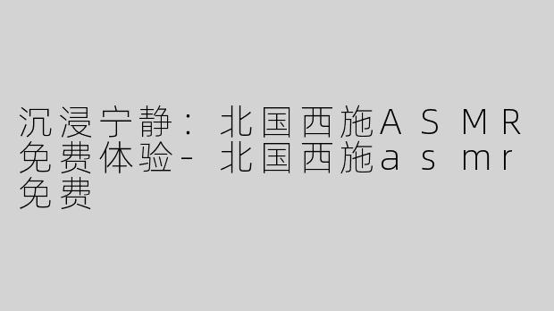沉浸宁静：北国西施ASMR免费体验-北国西施asmr免费