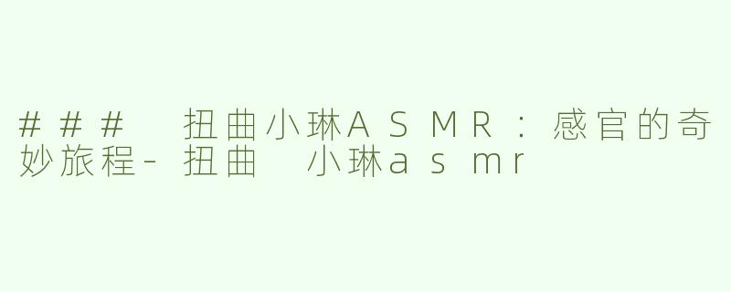 ### 扭曲小琳ASMR：感官的奇妙旅程-扭曲 小琳asmr