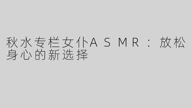 秋水专栏女仆ASMR：放松身心的新选择