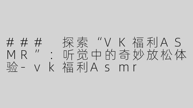 ### 探索“VK福利ASMR”：听觉中的奇妙放松体验-vk福利Asmr