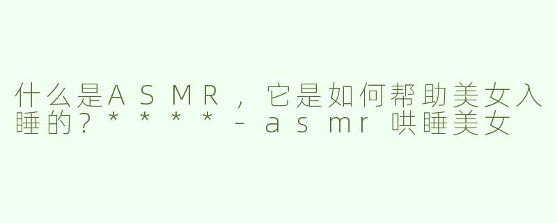 什么是ASMR，它是如何帮助美女入睡的？****
