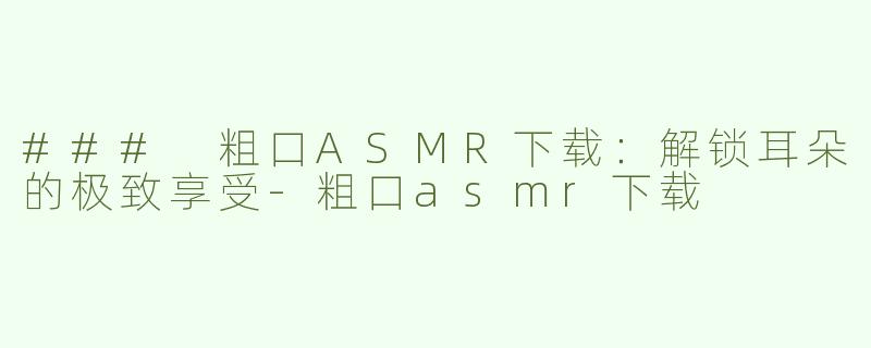 ### 粗口ASMR下载：解锁耳朵的极致享受-粗口asmr下载