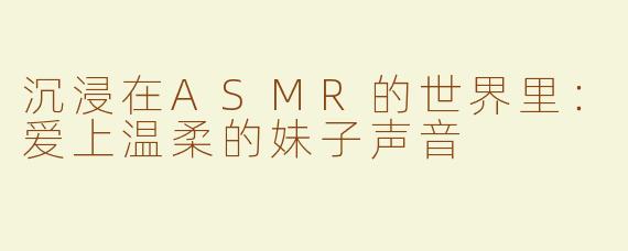 沉浸在ASMR的世界里：爱上温柔的妹子声音
