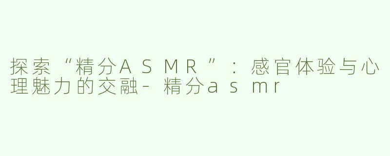 探索“精分ASMR”：感官体验与心理魅力的交融