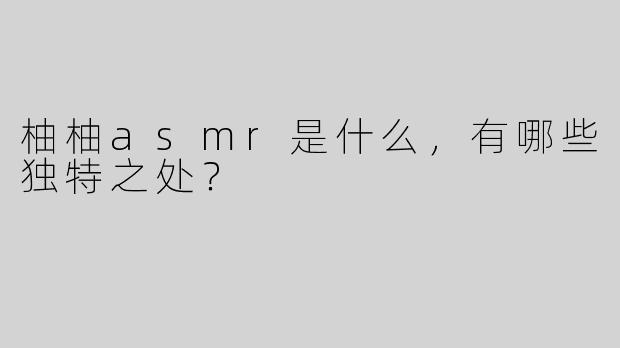 柚柚asmr是什么，有哪些独特之处？