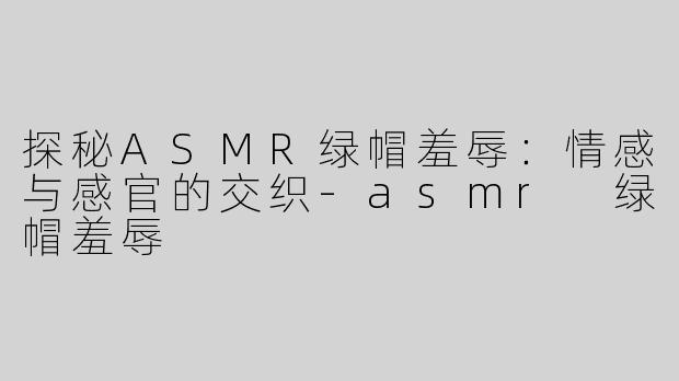 探秘ASMR绿帽羞辱：情感与感官的交织-asmr 绿帽羞辱
