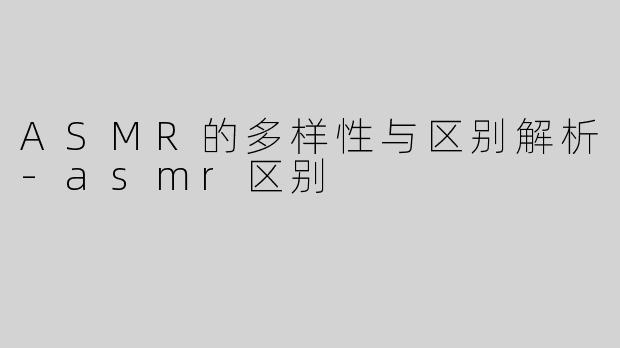 ASMR的多样性与区别解析-asmr区别
