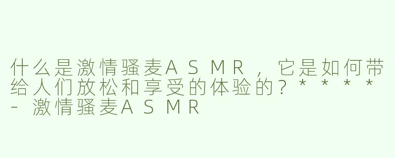 什么是激情骚麦ASMR，它是如何带给人们放松和享受的体验的？****