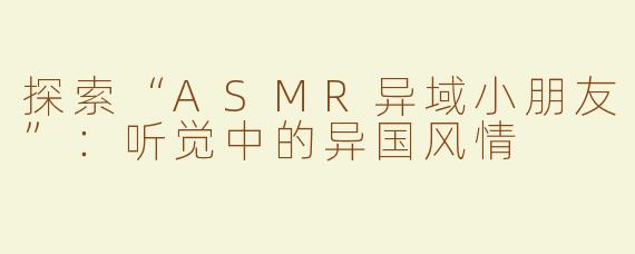 探索“ASMR异域小朋友”：听觉中的异国风情