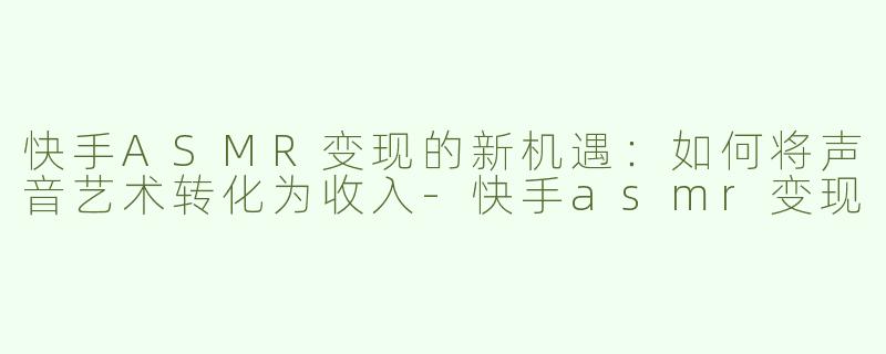 快手ASMR变现的新机遇：如何将声音艺术转化为收入-快手asmr变现