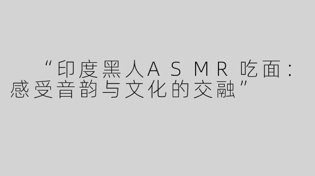  “印度黑人ASMR吃面：感受音韵与文化的交融”