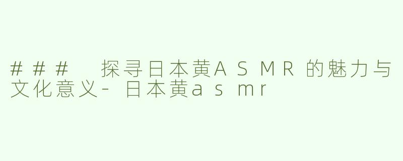 ### 探寻日本黄ASMR的魅力与文化意义-日本黄asmr