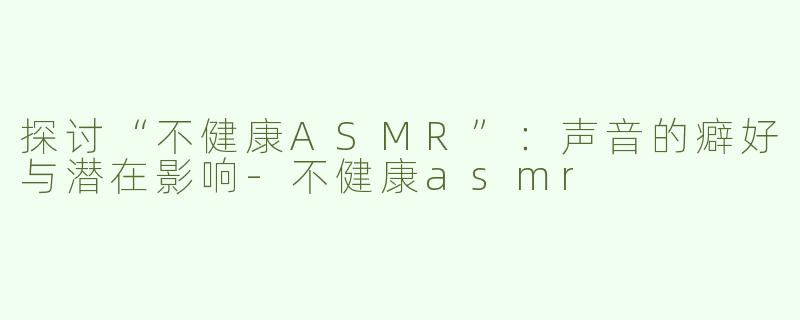 探讨“不健康ASMR”：声音的癖好与潜在影响-不健康asmr