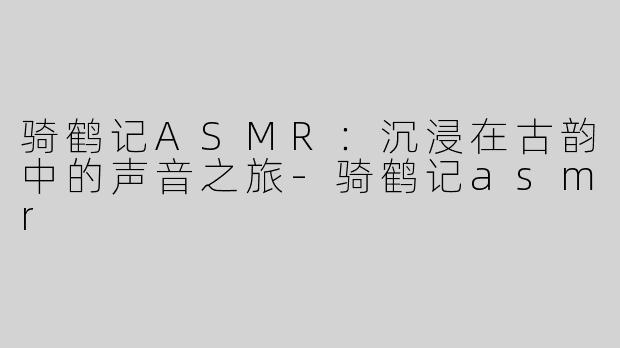 骑鹤记ASMR：沉浸在古韵中的声音之旅-骑鹤记asmr