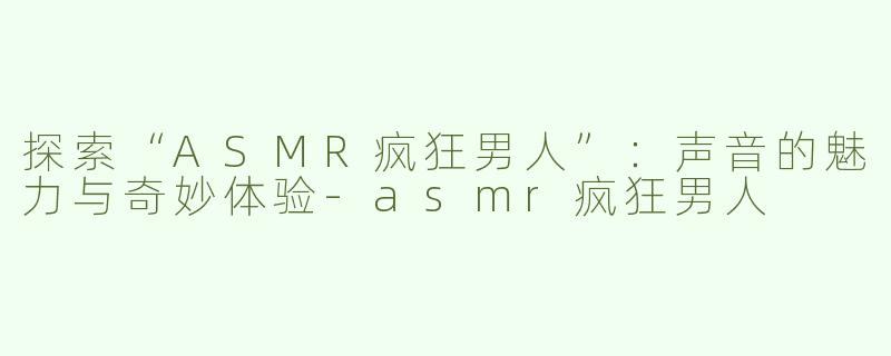 探索“ASMR疯狂男人”：声音的魅力与奇妙体验-asmr疯狂男人