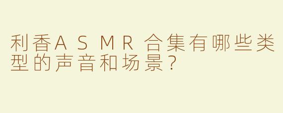 利香ASMR合集有哪些类型的声音和场景？  