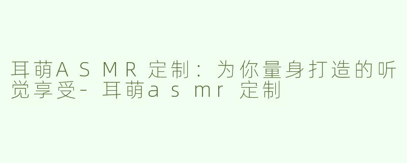 耳萌ASMR定制：为你量身打造的听觉享受-耳萌asmr定制