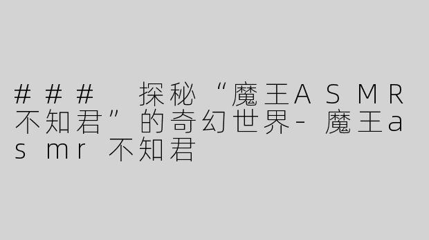 ### 探秘“魔王ASMR不知君”的奇幻世界-魔王asmr不知君