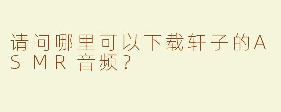 请问哪里可以下载轩子的ASMR音频？