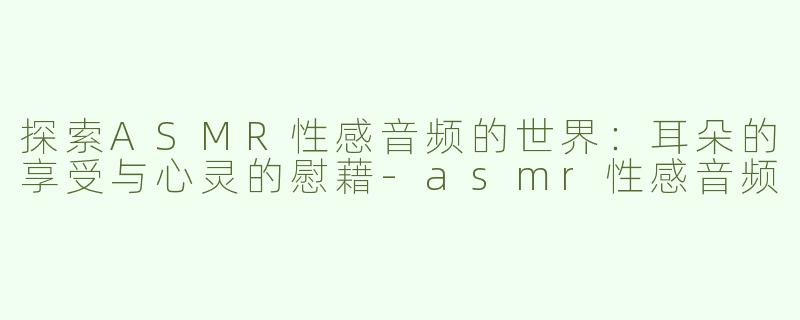探索ASMR性感音频的世界：耳朵的享受与心灵的慰藉-asmr性感音频