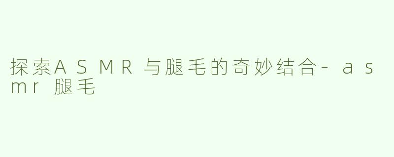 探索ASMR与腿毛的奇妙结合-asmr腿毛