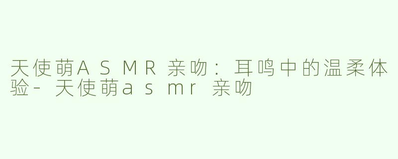 天使萌ASMR亲吻：耳鸣中的温柔体验-天使萌asmr亲吻