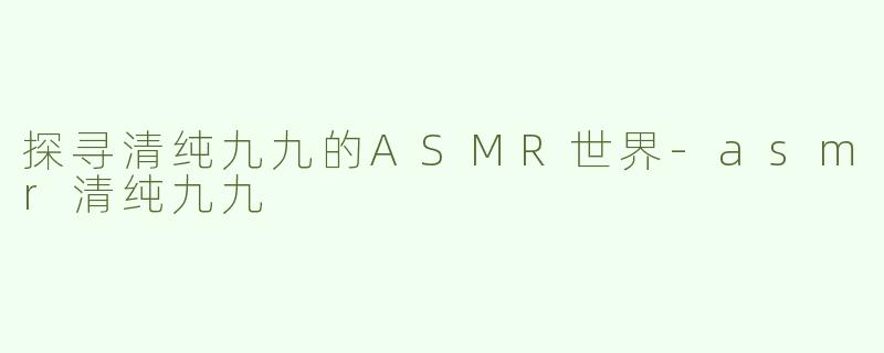 探寻清纯九九的ASMR世界-asmr清纯九九