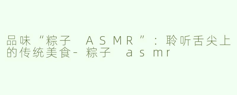 品味“粽子 ASMR”：聆听舌尖上的传统美食-粽子 asmr