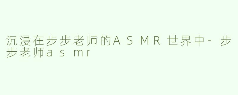 沉浸在步步老师的ASMR世界中-步步老师asmr