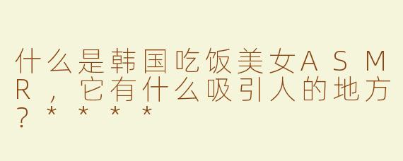 什么是韩国吃饭美女ASMR，它有什么吸引人的地方？****