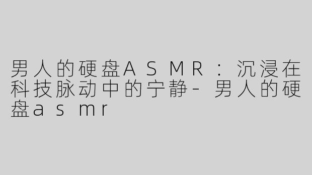 男人的硬盘ASMR：沉浸在科技脉动中的宁静-男人的硬盘asmr