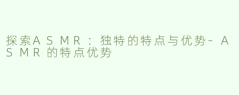 探索ASMR：独特的特点与优势-ASMR的特点优势