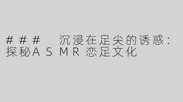 ### 沉浸在足尖的诱惑：探秘ASMR恋足文化