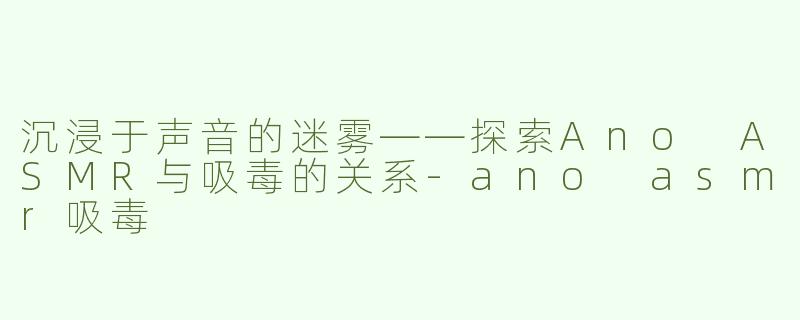 沉浸于声音的迷雾——探索Ano ASMR与吸毒的关系-ano asmr吸毒
