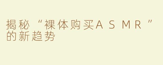 揭秘“裸体购买ASMR”的新趋势