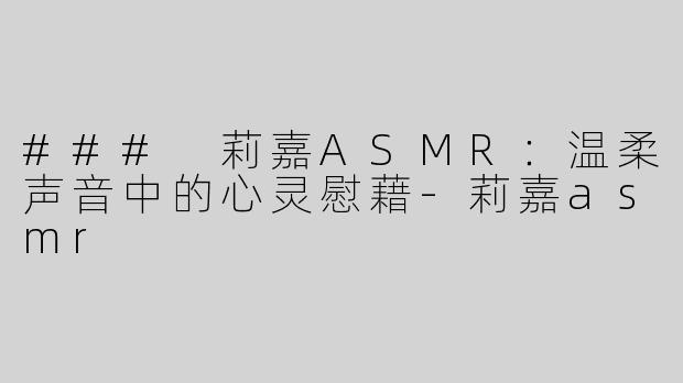 ### 莉嘉ASMR：温柔声音中的心灵慰藉-莉嘉asmr