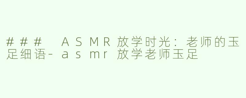 ### ASMR放学时光：老师的玉足细语-asmr放学老师玉足