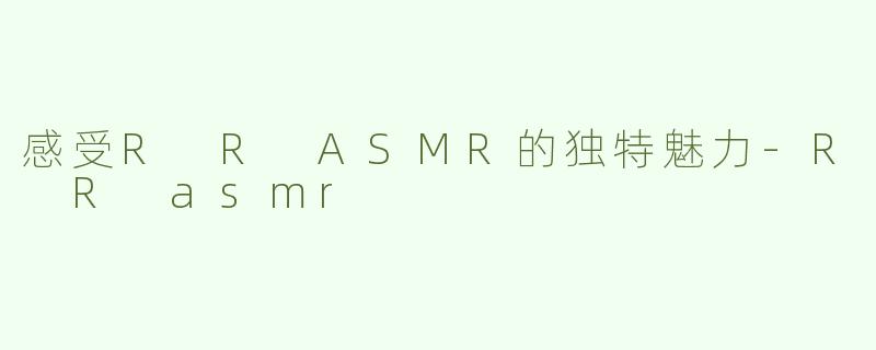 感受R R ASMR的独特魅力-R R asmr